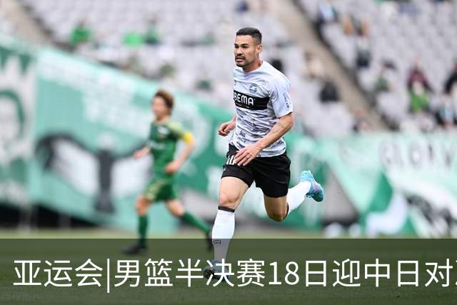 亚运会|男篮半决赛18日迎中日对决 廖三宁可否延续神勇表现？